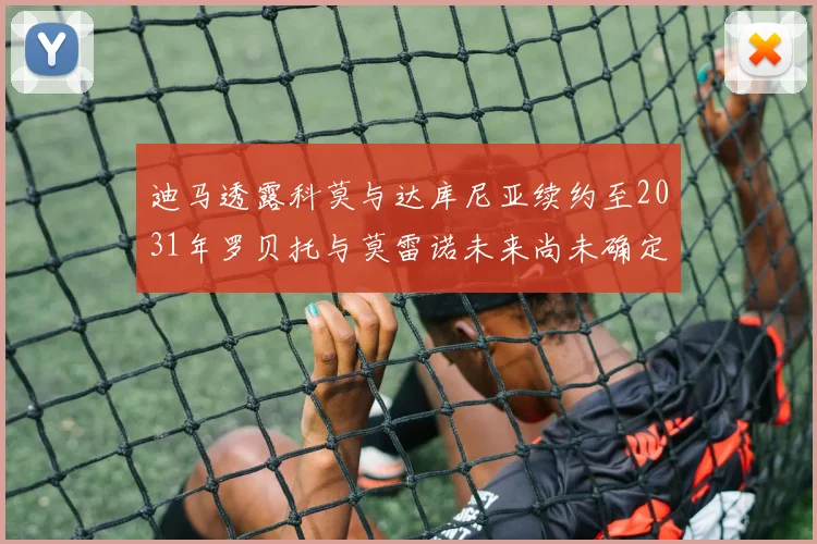 迪马透露科莫与达库尼亚续约至2031年罗贝托与莫雷诺未来尚未确定