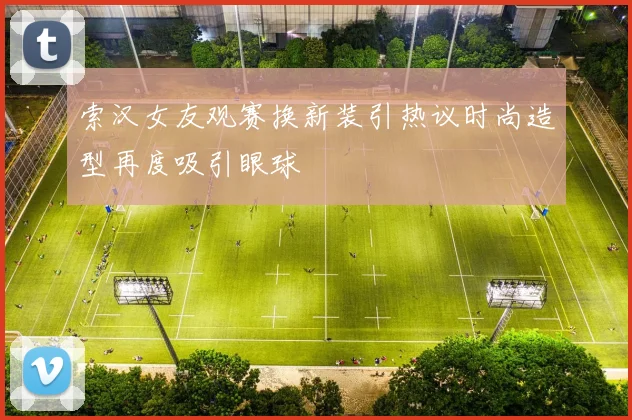 索汉女友观赛换新装引热议时尚造型再度吸引眼球