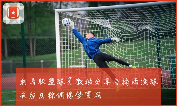 利马联盟球员激动分享与梅西换球衣经历称偶像梦圆满