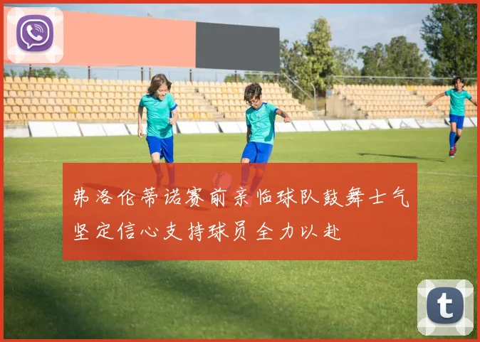 弗洛伦蒂诺赛前亲临球队鼓舞士气坚定信心支持球员全力以赴