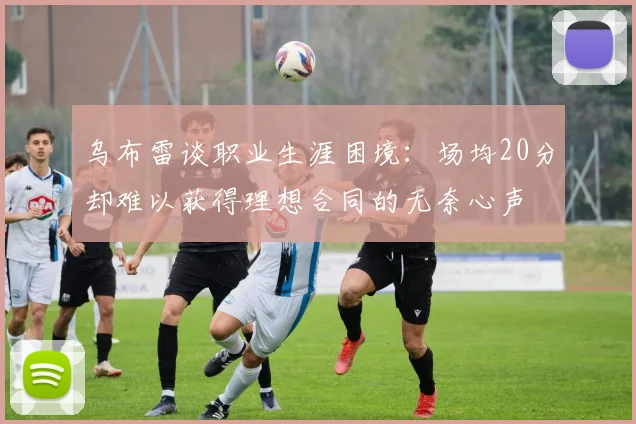 乌布雷谈职业生涯困境：场均20分却难以获得理想合同的无奈心声