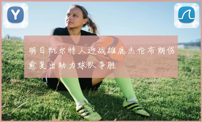 明日凯尔特人迎战雄鹿杰伦布朗伤愈复出助力球队争胜
