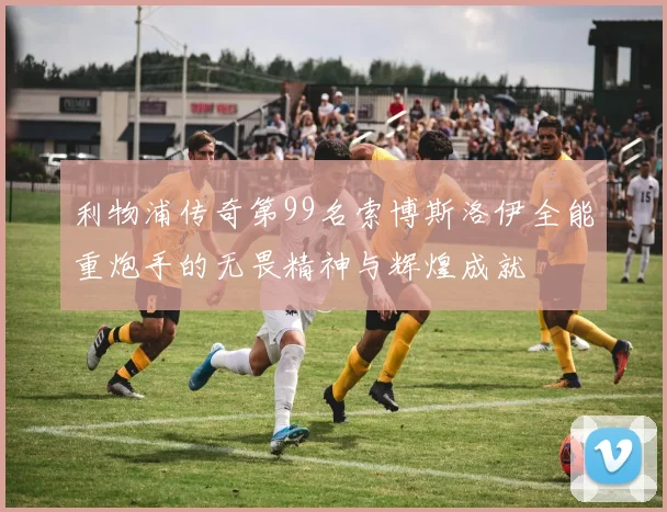 利物浦传奇第99名索博斯洛伊全能重炮手的无畏精神与辉煌成就