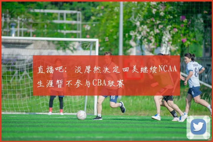 直播吧：淡厚然决定回美继续NCAA生涯暂不参与CBA联赛