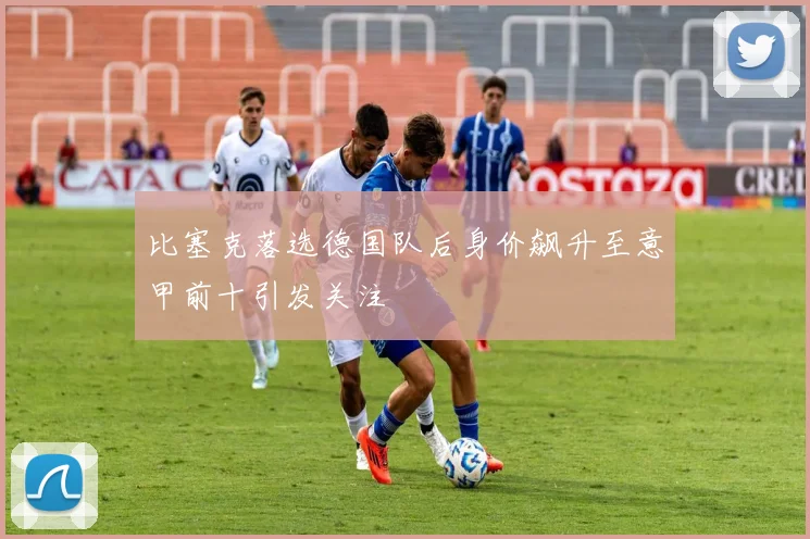 比塞克落选德国队后身价飙升至意甲前十引发关注