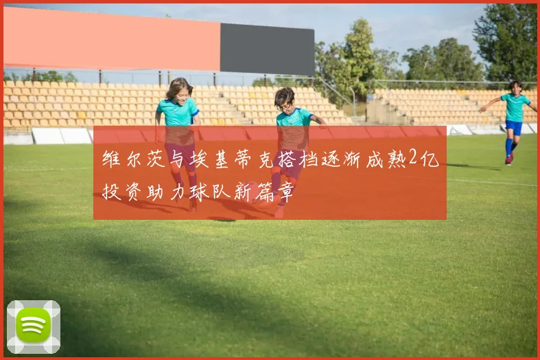 维尔茨与埃基蒂克搭档逐渐成熟2亿投资助力球队新篇章
