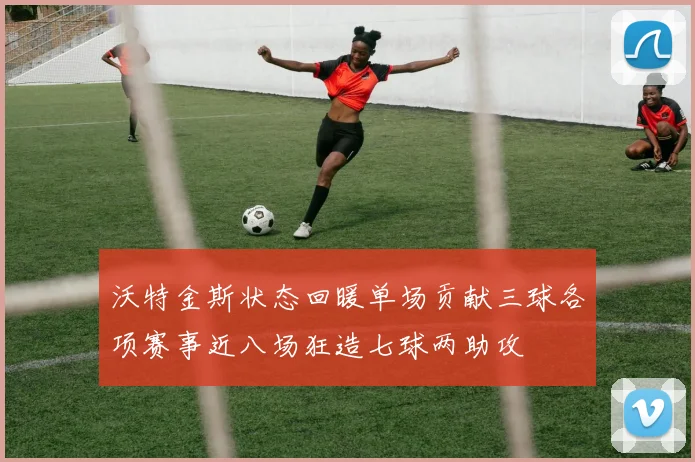 沃特金斯状态回暖单场贡献三球各项赛事近八场狂造七球两助攻