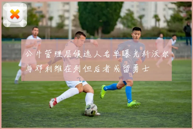 公牛管理层候选人名单曝光科沃尔与邓利维在列但后者或留勇士