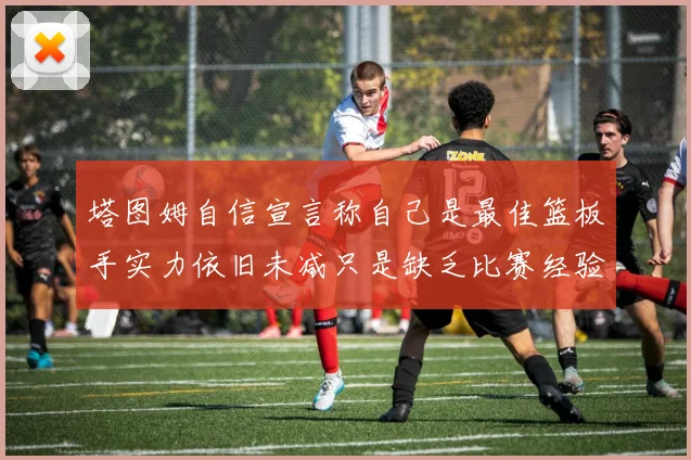 塔图姆自信宣言称自己是最佳篮板手实力依旧未减只是缺乏比赛经验
