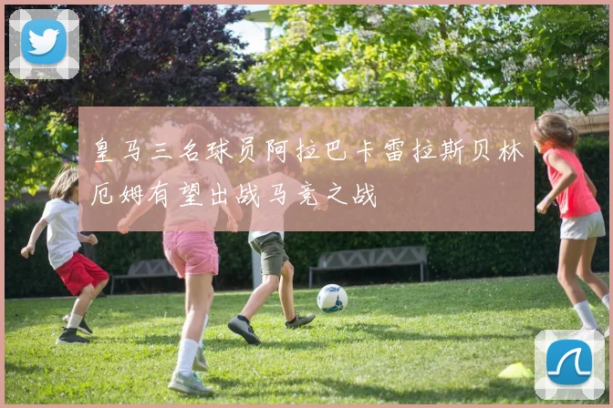 皇马三名球员阿拉巴卡雷拉斯贝林厄姆有望出战马竞之战