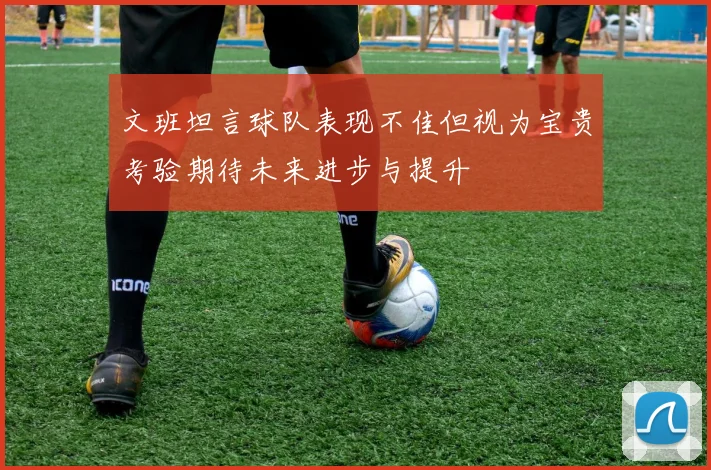 文班坦言球队表现不佳但视为宝贵考验期待未来进步与提升