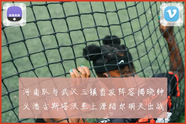 河南队与武汉三镇首发阵容揭晓钟义浩古斯塔沃王上源绍尔明天出战