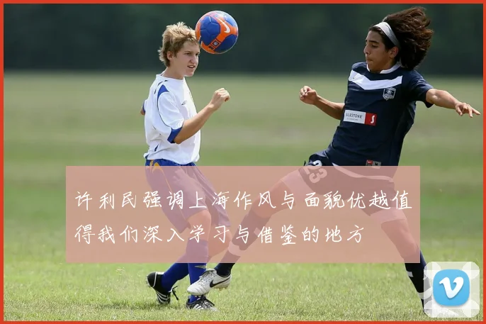 许利民强调上海作风与面貌优越值得我们深入学习与借鉴的地方