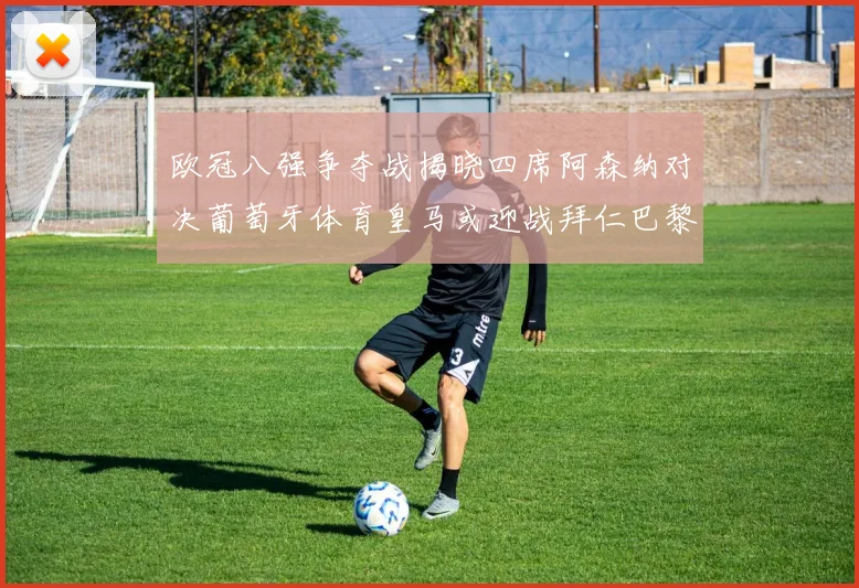 欧冠八强争夺战揭晓四席阿森纳对决葡萄牙体育皇马或迎战拜仁巴黎成功突围晋级