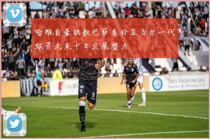 哈维自豪执教巴萨看好亚马尔一代球员未来十年发展潜力