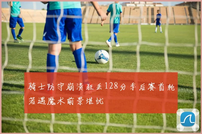 骑士防守崩溃狂丢128分季后赛首轮若遇魔术前景堪忧