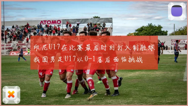 印尼U17在比赛最后时刻打入制胜球我国男足U17以0-1落后面临挑战