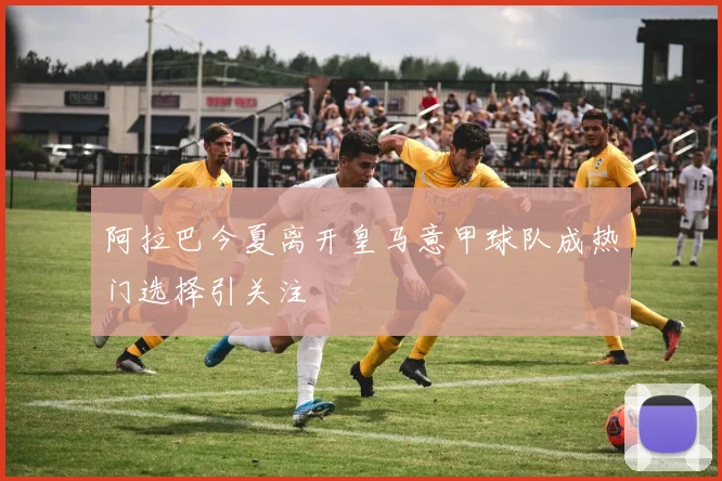 阿拉巴今夏离开皇马意甲球队成热门选择引关注