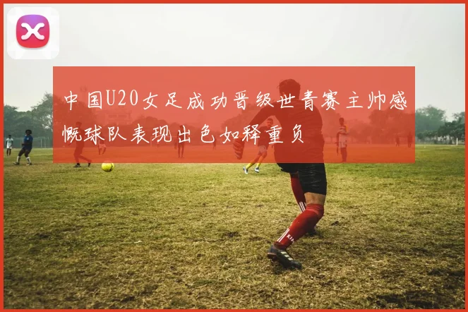 中国U20女足成功晋级世青赛主帅感慨球队表现出色如释重负