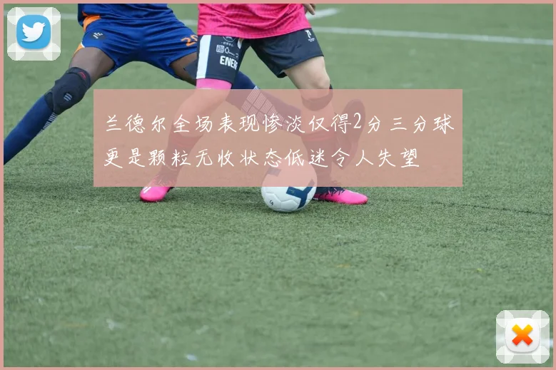 兰德尔全场表现惨淡仅得2分三分球更是颗粒无收状态低迷令人失望