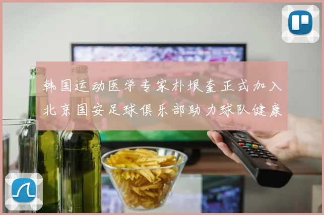 韩国运动医学专家朴垠奎正式加入北京国安足球俱乐部助力球队健康发展