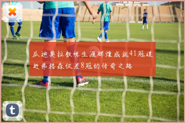 瓜迪奥拉教练生涯辉煌成就41冠追赶弗格森仅差8冠的传奇之路