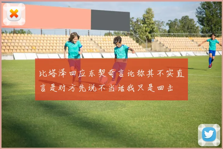 比塔泽回应东契奇言论称其不实直言是对方先说不当话我只是回击