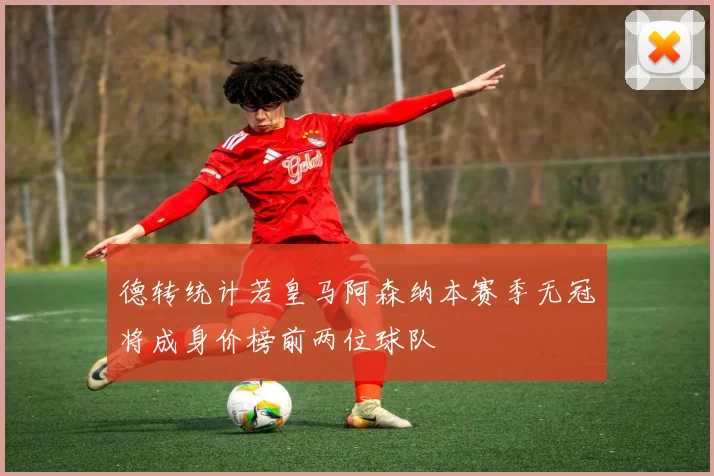德转统计若皇马阿森纳本赛季无冠将成身价榜前两位球队
