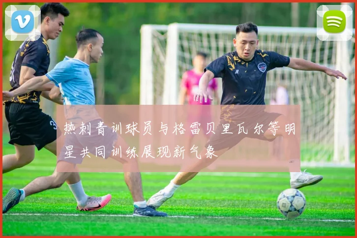 热刺青训球员与格雷贝里瓦尔等明星共同训练展现新气象
