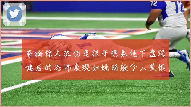 夸梅称文班仍是孩子想象他下盘稳健后的恐怖表现如姚明般令人畏惧
