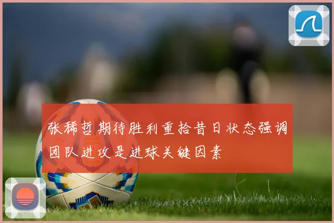 张稀哲期待胜利重拾昔日状态强调团队进攻是进球关键因素