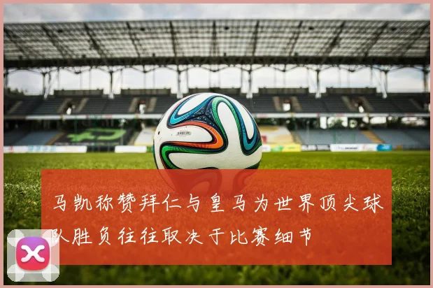 马凯称赞拜仁与皇马为世界顶尖球队胜负往往取决于比赛细节
