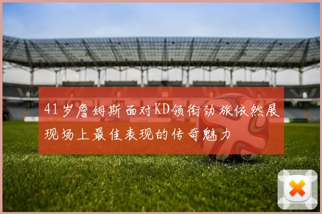 41岁詹姆斯面对KD领衔劲旅依然展现场上最佳表现的传奇魅力