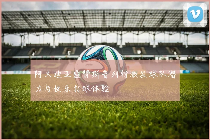 阿夫迪亚盛赞斯普利特激发球队潜力与快乐打球体验